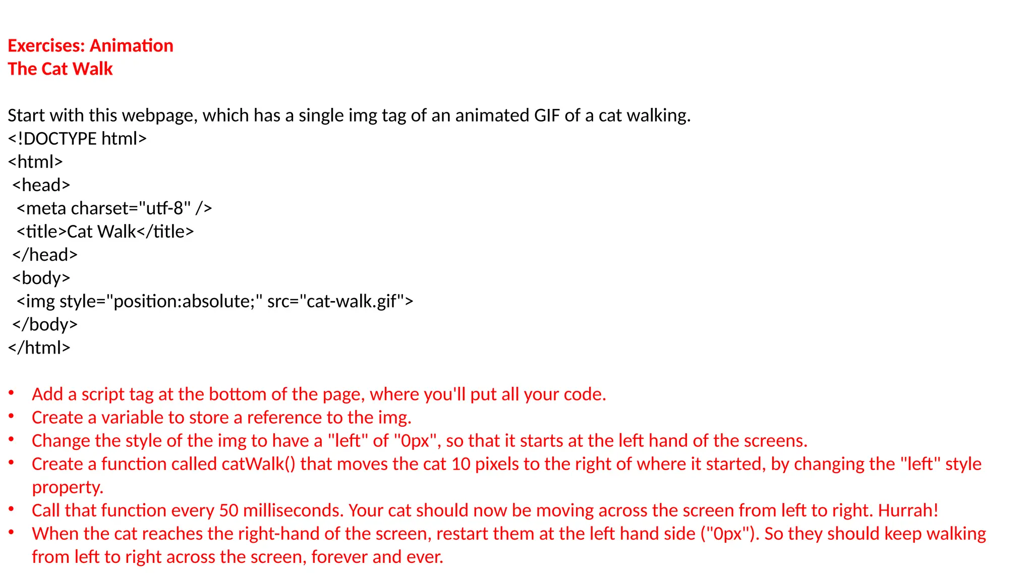 Exercises: Animation
The Cat Walk
Start with this webpage, which has a single img tag of an animated GIF of a cat walking.
<!DOCTYPE html>
<html>
<head>
<meta charset="utf-8" />
<title>Cat Walk</title>
</head>
<body>
<img style="position:absolute;" src="cat-walk.gif">
</body>
</html>
• Add a script tag at the bottom of the page, where you'll put all your code.
• Create a variable to store a reference to the img.
• Change the style of the img to have a "left" of "0px", so that it starts at the left hand of the screens.
• Create a function called catWalk() that moves the cat 10 pixels to the right of where it started, by changing the "left" style
property.
• Call that function every 50 milliseconds. Your cat should now be moving across the screen from left to right. Hurrah!
• When the cat reaches the right-hand of the screen, restart them at the left hand side ("0px"). So they should keep walking
from left to right across the screen, forever and ever.
 