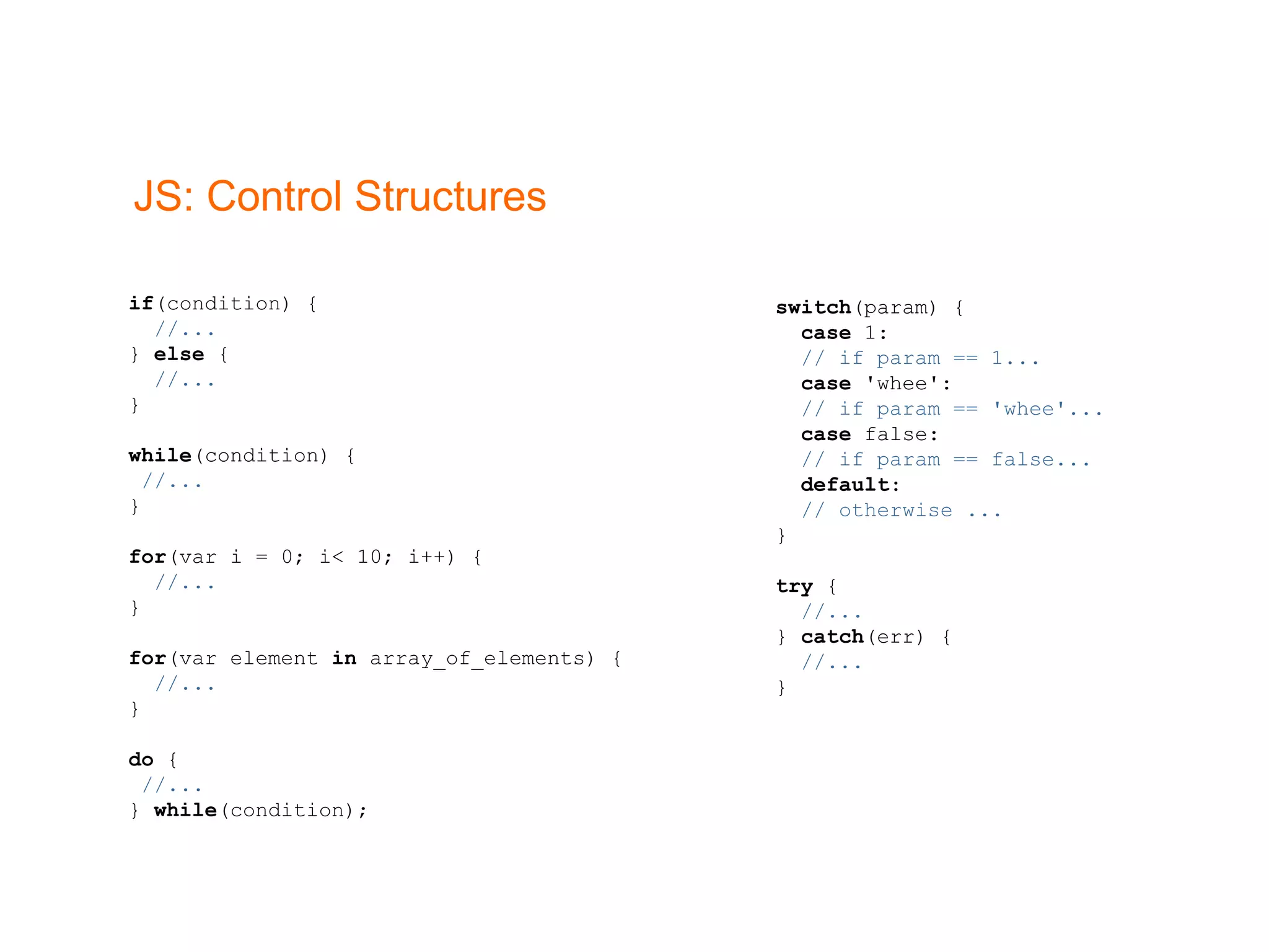 JS: Control Structures if (condition) { //... }  else  { //... } while (condition) { //... } for (var i = 0; i< 10; i++) { //... } for (var element  in  array_of_elements) { //... } do  { //... }  while (condition); switch (param) { case  1: // if param == 1... case  'whee': // if param == 'whee'... case  false: // if param == false... default : // otherwise ... } try  { //... }  catch (err) { //... } 