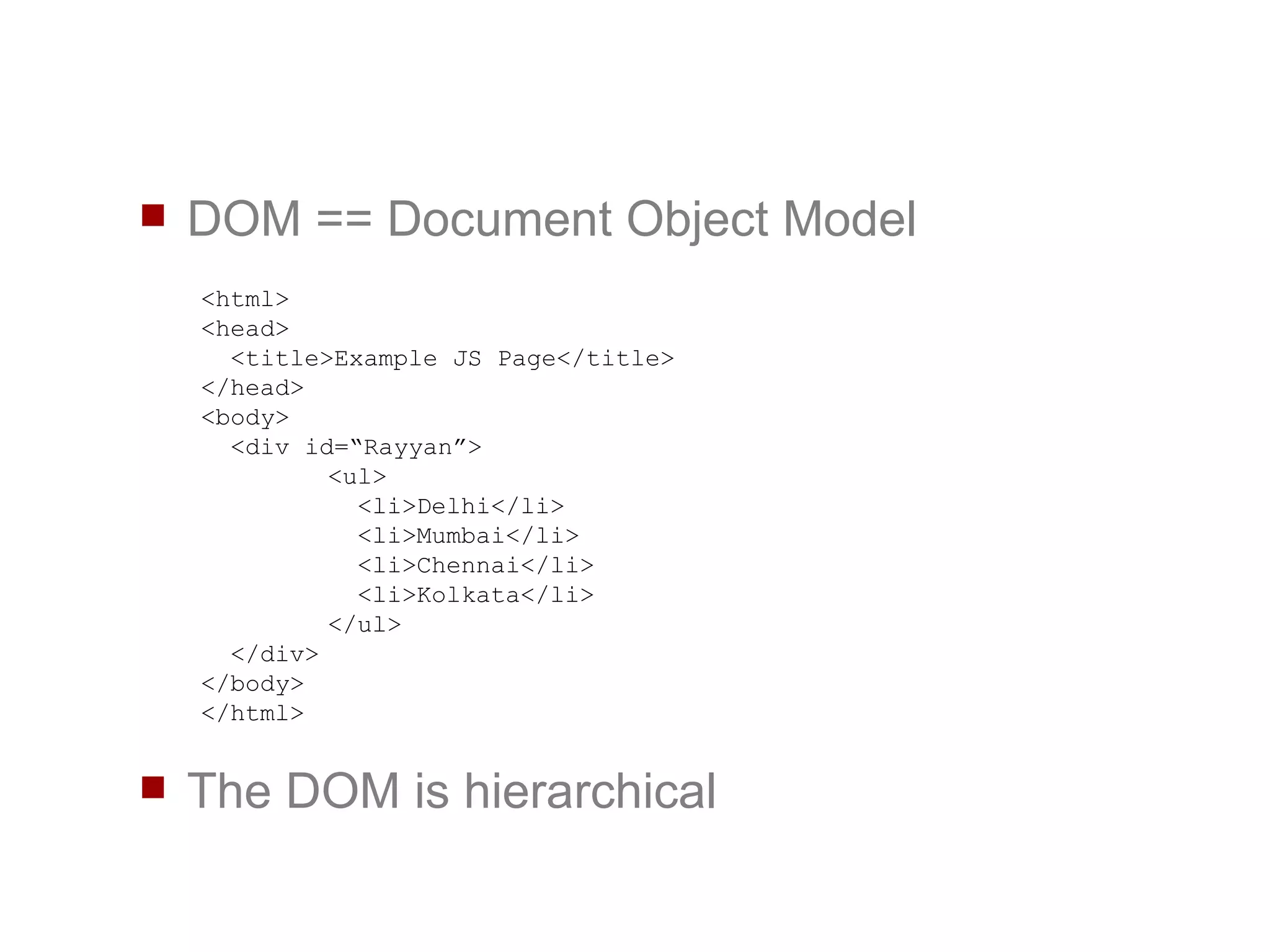 DOM == Document Object Model The DOM is hierarchical <html> <head> <title>Example JS Page</title> </head> <body> <div id=“Rayyan”> <ul>   <li>Delhi</li>   <li>Mumbai</li>   <li>Chennai</li>   <li>Kolkata</li> </ul> </div> </body> </html> 