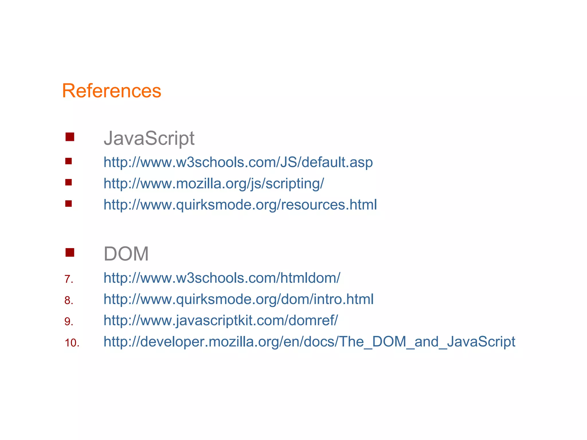 References JavaScript http://www.w3schools.com/JS/default.asp http://www.mozilla.org/js/scripting/ http://www.quirksmode.org/resources.html DOM http://www.w3schools.com/htmldom/ http://www.quirksmode.org/dom/intro.html http://www.javascriptkit.com/domref/ http:// developer.mozilla.org/en/docs/The_DOM_and_JavaScript 
