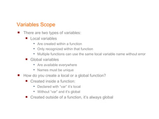 Variables Scope There are two types of variables: Local variables  Are created within a function Only recognized within that function Multiple functions can use the same local variable name without error Global variables  Are available everywhere Names must be unique How do you create a local or a global function? Created inside a function: Declared with “var” it’s local Without “var” and it’s global  Created outside of a function, it’s always global 