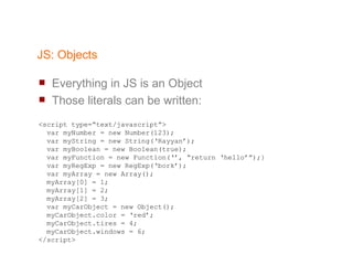 JS: Objects Everything in JS is an Object Those literals can be written: <script type=“text/javascript”> var myNumber = new Number(123); var myString = new String(‘Rayyan’); var myBoolean = new Boolean(true); var myFunction = new Function(‘’, “return ‘hello’”);} var myRegExp = new RegExp(‘bork’); var myArray = new Array(); myArray[0] = 1; myArray[1] = 2; myArray[2] = 3; var myCarObject = new Object(); myCarObject.color = ‘red’; myCarObject.tires = 4; myCarObject.windows = 6; </script> 