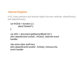 Internet Explorer In IE, every element and window object has two methods: attachEvent()  and detachEvent(). var fnClick = function () { alert(“Clicked!”); }; var oDiv = document.getElementById(“div”); oDiv.attachEvent(“onclick”, fnClick); //add the event handler //do some other stuff here oDiv.detachEvent(“onclick”, fnClick); //remove the event handler 