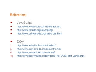 References JavaScript http://www.w3schools.com/JS/default.asp http://www.mozilla.org/js/scripting/ http://www.quirksmode.org/resources.html DOM http://www.w3schools.com/htmldom/ http://www.quirksmode.org/dom/intro.html http://www.javascriptkit.com/domref/ http:// developer.mozilla.org/en/docs/The_DOM_and_JavaScript 