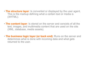 •  The structure layer :  Is converted or displayed by the user agent. This is the markup defining what a certain text or media is (XHTML). •  The content layer :  Is stored on the server and consists of all the text, images, and multimedia content that are used on the site (XML, database, media assets). •  The business logic layer (or back end) :  Runs on the server and determines what is done with incoming data and what gets returned to the user. 