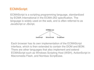 ECMAScript: ECMAScript is a scripting programming language, standardized by ECMA International in the ECMA-262 specification. The language is widely used on the web, and is often referred to as JavaScript or JScript. Each browser has its own implementation of the ECMAScript interface, which is then extended to contain the DOM and BOM. There are other languages that also implement and extend ECMAScript such as Windows Scripting Host (WSH), ActionScript in Macromedia Flash, and Nombas ScriptEase. 