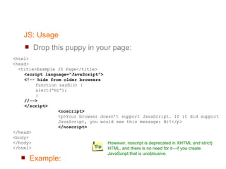JS: Usage Drop this puppy in your page:  <html> <head> <title>Example JS Page</title> <script language=”JavaScript”> <!-- hide from older browsers function sayHi() { alert(“Hi”); } //--> </script> <noscript> <p>Your browser doesn’t support JavaScript. If it did support JavaScript, you would see this message: Hi!</p> </noscript> </head> <body> </body> </html> Example: However, noscript is deprecated in XHTML and strict} HTML, and there is no need for it—if you create JavaScript that is unobtrusive. 