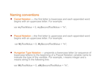 Naming conventions Camel Notation  — the first letter is lowercase and each appended word begins with an uppercase letter. For example: var  m y T est V alue = 0,  m y S econd T est V alue = “hi”; Pascal Notation  —the first letter is uppercase and each appended word begins with an uppercase letter. For example: var  M y T est V alue = 0,  M y S econd T est V alue = “hi”; Hungarian Type Notation  — prepends a lowercase letter (or sequence of lowercase letters) to the beginning of a Pascal Notation variable name to indicate the type of the variable. For example, i means integer and s means string in the following line: var  iM y T est V alue = 0,  sM y S econd T est V alue = “hi”; 