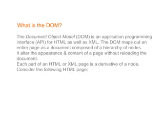 What is the DOM? The  Document Object Model  (DOM) is an application programming interface (API) for HTML as well as XML. The DOM maps out an entire page as a document composed of a hierarchy of nodes.  It alter the appearance & content of a page without reloading the document. Each part of an HTML or XML page is a derivative of a node. Consider the following HTML page: 