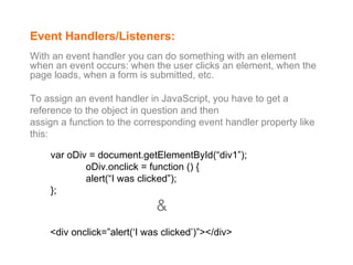 Event Handlers/Listeners: With an event handler you can do something with an element when an event occurs: when the user clicks an element, when the page loads, when a form is submitted, etc.  To assign an event handler in JavaScript, you have to get a reference to the object in question and then assign a function to the corresponding event handler property like this: var oDiv = document.getElementById(“div1”); oDiv.onclick = function () { alert(“I was clicked”); }; <div onclick=”alert(‘I was clicked’)”></div> & 