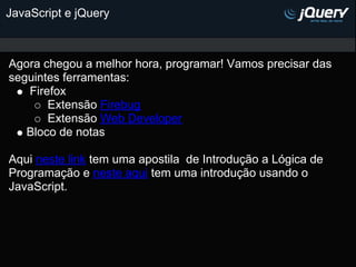 JavaScript e jQuery



Agora chegou a melhor hora, programar! Vamos precisar das
seguintes ferramentas:
   Firefox
       Extensão Firebug
       Extensão Web Developer
   Bloco de notas

Aqui neste link tem uma apostila de Introdução a Lógica de
Programação e neste aqui tem uma introdução usando o
JavaScript.
 