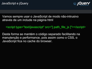 JavaScript e jQuery



Vamos sempre usar o JavaScript de modo não-intrusivo
através de um include na página html

   <script type="text/javascript" src="[ path_file_js ]"></script>

Desta forma se mantém o código separado facilitando na
manutenção e performance, pois assim como o CSS, o
JavaScript fica no cache do browser.
 