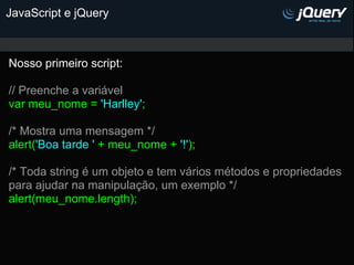 JavaScript e jQuery



Nosso primeiro script:

// Preenche a variável
var meu_nome = 'Harlley';

/* Mostra uma mensagem */
alert('Boa tarde ' + meu_nome + '!');

/* Toda string é um objeto e tem vários métodos e propriedades
para ajudar na manipulação, um exemplo */
alert(meu_nome.length);
 