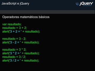 JavaScript e jQuery



Operadores matemáticos básicos

var resultado;
resultado = 3 + 2;
alert('3 + 2 = ' + resultado);

resultado = 3 - 2;
alert('3 - 2 = ' + resultado);

resultado = 3 * 2;
alert('3 * 2 = ' + resultado);
resultado = 3 / 2;
alert('3 / 2 = ' + resultado);
 