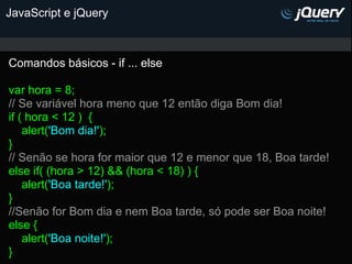 JavaScript e jQuery



Comandos básicos - if ... else

var hora = 8;
// Se variável hora meno que 12 então diga Bom dia!
if ( hora < 12 ) {
    alert('Bom dia!');
}
// Senão se hora for maior que 12 e menor que 18, Boa tarde!
else if( (hora > 12) && (hora < 18) ) {
    alert('Boa tarde!');
}
//Senão for Bom dia e nem Boa tarde, só pode ser Boa noite!
else {
    alert('Boa noite!');
}
 