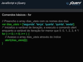 JavaScript e jQuery



Comandos básicos - for

// Preencho o array dias_uteis com os nomes dos dias
var dias_uteis = ['segunda', 'terça', 'quarta', 'quinta', 'sexta'];
/* Inicializo a variável de iteração, e executo o comando alert
enquanto a variável de iteração for menor que 5: 0, 1, 2, 3, 4 */
for ( i = 0; i < 5; i++ ) {
    // Acesso o array dias_uteis através do índice
    alert(dias_uteis[i]);
}
 