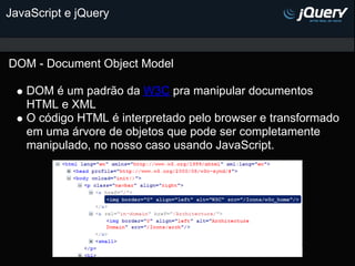 JavaScript e jQuery



DOM - Document Object Model

   DOM é um padrão da W3C pra manipular documentos
   HTML e XML
   O código HTML é interpretado pelo browser e transformado
   em uma árvore de objetos que pode ser completamente
   manipulado, no nosso caso usando JavaScript.
 