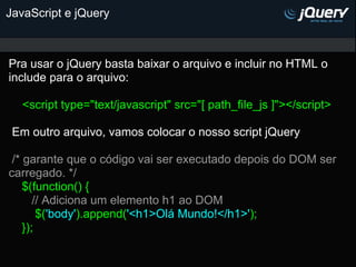 JavaScript e jQuery



Pra usar o jQuery basta baixar o arquivo e incluir no HTML o
include para o arquivo:

   <script type="text/javascript" src="[ path_file_js ]"></script>

 Em outro arquivo, vamos colocar o nosso script jQuery

 /* garante que o código vai ser executado depois do DOM ser
carregado. */
    $(function() {
       // Adiciona um elemento h1 ao DOM
        $('body').append('<h1>Olá Mundo!</h1>');
    });
 