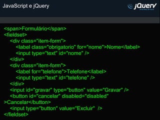 JavaScript e jQuery



<span>Formulário</span>
<fieldset>
   <div class="item-form">
      <label class="obrigatorio" for="nome">Nome</label>
      <input type="text" id="nome" />
   </div>
   <div class="item-form">
      <label for="telefone">Telefone</label>
      <input type="text" id="telefone" />
   </div>
   <input id="gravar" type="button" value="Gravar" />
   <button id="cancelar" disabled="disabled"
>Cancelar</button>
   <input type="button" value="Excluir" />
</fieldset>
 