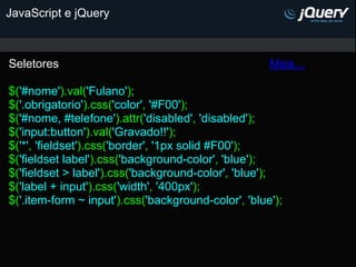 JavaScript e jQuery



Seletores                                            Mais...

$('#nome').val('Fulano');
$('.obrigatorio').css('color', '#F00');
$('#nome, #telefone').attr('disabled', 'disabled');
$('input:button').val('Gravado!!');
$('*', 'fieldset').css('border', '1px solid #F00');
$('fieldset label').css('background-color', 'blue');
$('fieldset > label').css('background-color', 'blue');
$('label + input').css('width', '400px');
$('.item-form ~ input').css('background-color', 'blue');
 
