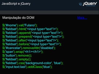 JavaScript e jQuery



Manipulação do DOM                               Mais...

$('#nome').val('Fulano');
$('fieldset').html('<input type="text"/>');
$('fieldset').append('<input type="text"/>');
$('fieldset').prepend('<input type="text"/>');
$('fieldset').after('<input type="text"/>');
$('fieldset').before('<input type="text"/>');
$('#cancelar').removeAttr('disabled');
$('span').wrap('<h1></h1>');
$('button').remove();
$('fieldset').empty();
$('fieldset').css('background-color', 'blue');
$('input:text:last').addClass('blue');
 