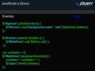 JavaScript e jQuery



Eventos                                              Mais...

$('#gravar').click(function() {
    $('#nome').css('background-color', 'red').fadeOut().fadeIn();
});

$('#nome').select( function () {
   $('#telefone').val( $(this).val() );
});

var contador = 0;
$('#telefone').keydown(function() {
    contador = contador + 1;
    $('span').html(contador);
});
 