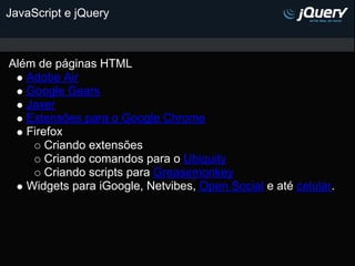 JavaScript e jQuery



Além de páginas HTML
   Adobe Air
   Google Gears
   Jaxer
   Extensões para o Google Chrome
   Firefox
       Criando extensões
       Criando comandos para o Ubiquity
       Criando scripts para Greasemonkey
   Widgets para iGoogle, Netvibes, Open Social e até celular.
 