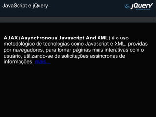 JavaScript e jQuery




AJAX (Asynchronous Javascript And XML) é o uso
metodológico de tecnologias como Javascript e XML, providas
por navegadores, para tornar páginas mais interativas com o
usuário, utilizando-se de solicitações assíncronas de
informações. mais...
 