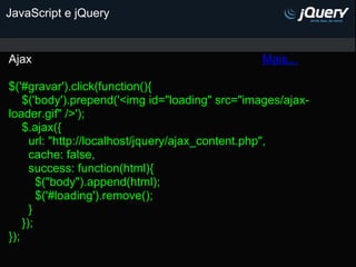 JavaScript e jQuery


Ajax                                            Mais...

$('#gravar').click(function(){
    $('body').prepend('<img id="loading" src="images/ajax-
loader.gif" />');
    $.ajax({
      url: "http://localhost/jquery/ajax_content.php",
      cache: false,
      success: function(html){
        $("body").append(html);
        $('#loading').remove();
      }
    });
});
 