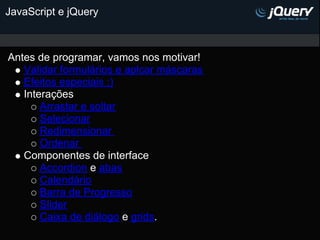 JavaScript e jQuery



Antes de programar, vamos nos motivar!
   Validar formulários e aplcar máscaras
   Efeitos especiais :)
   Interações
       Arrastar e soltar
       Selecionar
       Redimensionar
       Ordenar
   Componentes de interface
       Accordion e abas
       Calendário
       Barra de Progresso
       Slider
       Caixa de diálogo e grids.
 