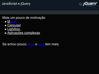 JavaScript e jQuery



Mais um pouco de motivação
   Mapas
   Carousel
   Lightbox
   Aplicações complexas


Se achou pouco, aqui e aqui tem mais.
 
