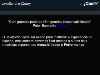 JavaScript e jQuery




    "Com grandes poderes vêm grandes responsabilidades"
                   Peter Benjamin Parker


O JavaScript deve ser usado para melhorar a experiência do
usuário, mas sempre devemos ficar atentos a outros dois
requisitos importantes: Acessibilidade e Performance.
 