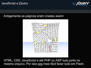 JavaScript e jQuery



 Antigamente as páginas eram criadas assim:




 HTML, CSS, JavaScript e até PHP ou ASP tudo junto no
 mesmo arquivo. Por isso era mais fácil fazer tudo em Flash.
 