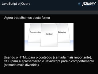 JavaScript e jQuery



 Agora trabalhamos desta forma




 Usando o HTML para o conteúdo (camada mais importante),
 CSS para a apresentação e JavaScript para o comportamento
 (camada mais divertida).
 
