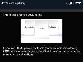 JavaScript e jQuery



 Agora trabalhamos desta forma




 Usando o HTML para o conteúdo (camada mais importante),
 CSS pa...
