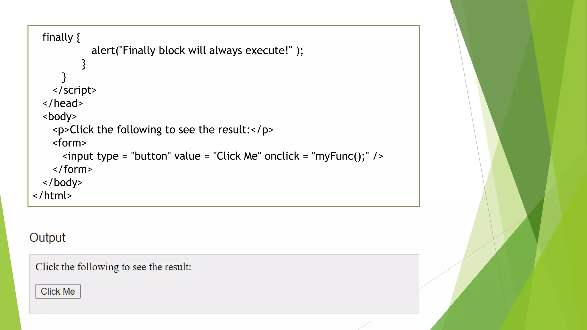 finally { alert("Finally block will always execute!" ); } } </script> </head> <body> <p>Click the following to see the result:</p> <form> <input type = "button" value = "Click Me" onclick = "myFunc();" /> </form> </body> </html> 