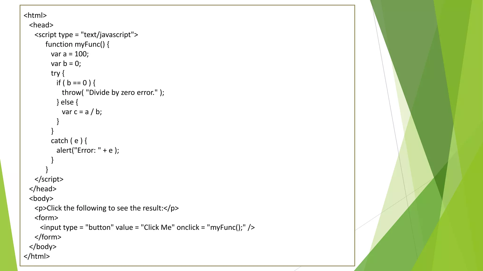 <html> <head> <script type = "text/javascript"> function myFunc() { var a = 100; var b = 0; try { if ( b == 0 ) { throw( "Divide by zero error." ); } else { var c = a / b; } } catch ( e ) { alert("Error: " + e ); } } </script> </head> <body> <p>Click the following to see the result:</p> <form> <input type = "button" value = "Click Me" onclick = "myFunc();" /> </form> </body> </html> 
