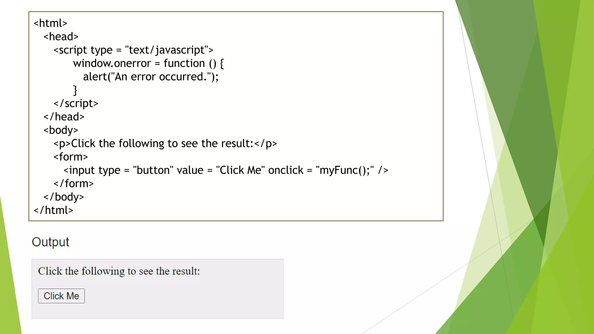 <html> <head> <script type = "text/javascript"> window.onerror = function () { alert("An error occurred."); } </script> </head> <body> <p>Click the following to see the result:</p> <form> <input type = "button" value = "Click Me" onclick = "myFunc();" /> </form> </body> </html> 
