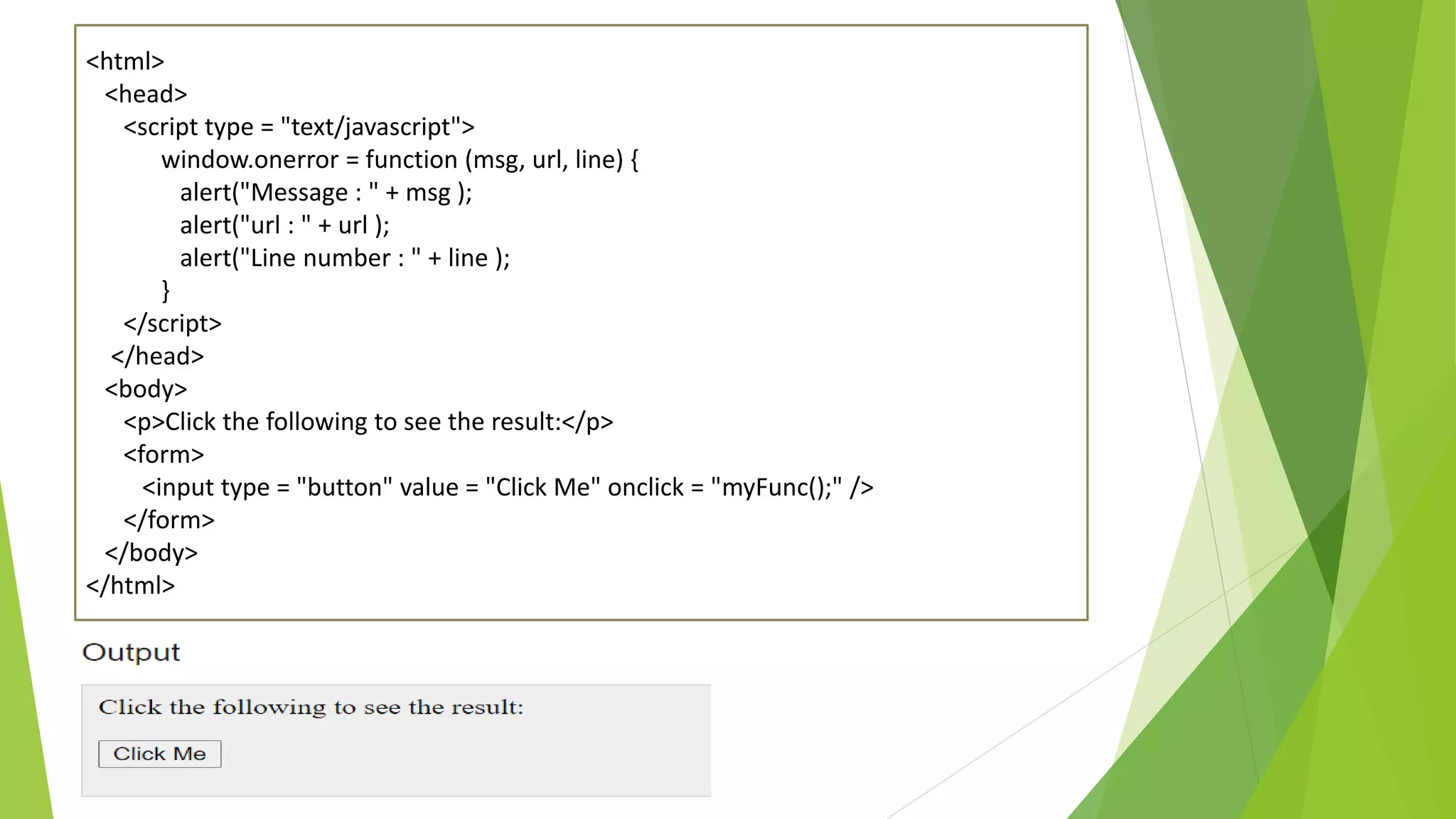 <html> <head> <script type = "text/javascript"> window.onerror = function (msg, url, line) { alert("Message : " + msg ); alert("url : " + url ); alert("Line number : " + line ); } </script> </head> <body> <p>Click the following to see the result:</p> <form> <input type = "button" value = "Click Me" onclick = "myFunc();" /> </form> </body> </html> 