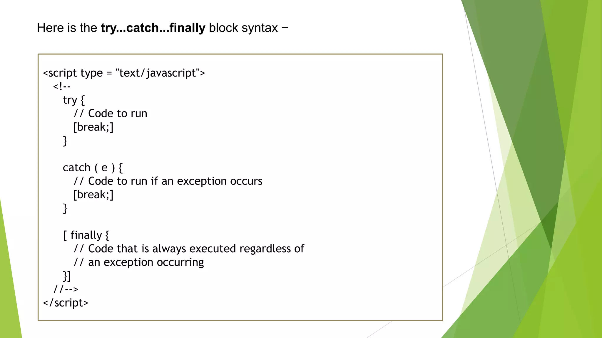 Here is the try...catch...finally block syntax − <script type = "text/javascript"> <!-- try { // Code to run [break;] } catch ( e ) { // Code to run if an exception occurs [break;] } [ finally { // Code that is always executed regardless of // an exception occurring }] //--> </script> 