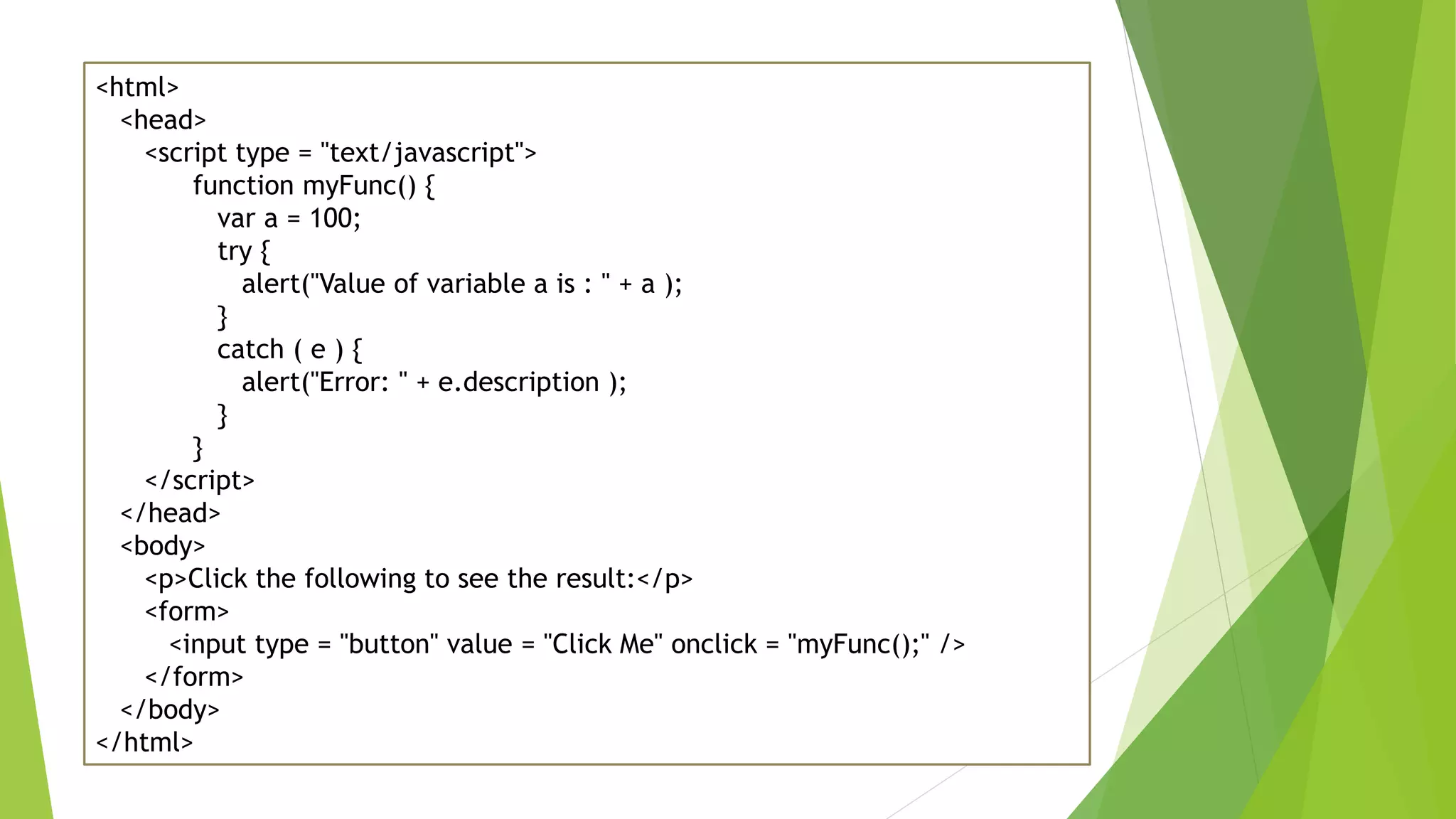 <html> <head> <script type = "text/javascript"> function myFunc() { var a = 100; try { alert("Value of variable a is : " + a ); } catch ( e ) { alert("Error: " + e.description ); } } </script> </head> <body> <p>Click the following to see the result:</p> <form> <input type = "button" value = "Click Me" onclick = "myFunc();" /> </form> </body> </html> 