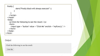 finally {
alert("Finally block will always execute!" );
}
}
</script>
</head>
<body>
<p>Click the following to see the result:</p>
<form>
<input type = "button" value = "Click Me" onclick = "myFunc();" />
</form>
</body>
</html>
 