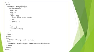 <html>
<head>
<script type = "text/javascript">
function myFunc() {
var a = 100;
var b = 0;
try {
if ( b == 0 ) {
throw( "Divide by zero error." );
} else {
var c = a / b;
}
}
catch ( e ) {
alert("Error: " + e );
}
}
</script>
</head>
<body>
<p>Click the following to see the result:</p>
<form>
<input type = "button" value = "Click Me" onclick = "myFunc();" />
</form>
</body>
</html>
 