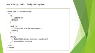 Here is the try...catch...finally block syntax −
<script type = "text/javascript">
<!--
try {
// Code to run
[break;]
}
catch ( e ) {
// Code to run if an exception occurs
[break;]
}
[ finally {
// Code that is always executed regardless of
// an exception occurring
}]
//-->
</script>
 