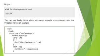 <html>
<head>
<script type = "text/javascript">
function myFunc() {
var a = 100;
try {
alert("Value of variable a is : " + a );
}
catch ( e ) {
alert("Error: " + e.description );
}
 