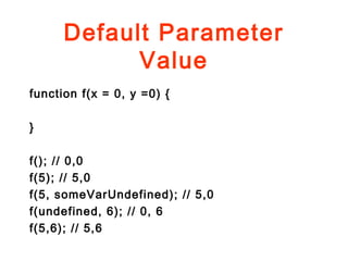 Default Parameter
Value
function f(x = 0, y =0) {
}
f(); // 0,0
f(5); // 5,0
f(5, someVarUndefined); // 5,0
f(undefined, 6); // 0, 6
f(5,6); // 5,6
 