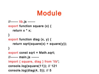 Module
//------ lib.js ------
export function square (x) {
return x * x;
}
export function diag (x, y) {
return sqrt(square(x) + square(y));
}
export const sqrt = Math.sqrt;
//------ main.js ------
import { square, diag } from 'lib';
console.log(square(11)); // 121
console.log(diag(4, 3)); // 5
 