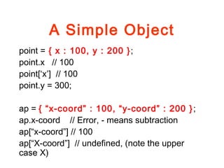 A Simple Object
point = { x : 100, y : 200 };
point.x // 100
point[‘x’] // 100
point.y = 300;
ap = { “x-coord” : 100, “y-coord” : 200 };
ap.x-coord // Error, - means subtraction
ap[“x-coord”] // 100
ap[“X-coord”] // undefined, (note the upper
case X)
 