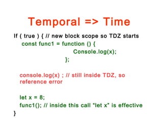 Temporal => Time
If ( true ) { // new block scope so TDZ starts
const func1 = function () {
Console.log(x);
};
console.log(x) ; // still inside TDZ, so
reference error
let x = 8;
func1(); // inside this call “let x” is effective
}
 