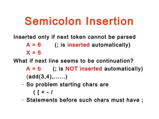 Semicolon Insertion
Inserted only if next token cannot be parsed
A = 6 (; is inserted automatically)
X = 5
What if next line seems to be continuation?
A = b (; is NOT inserted automatically)
(add(3,4),......)
– So problem starting chars are
( [ + - /
– Statements before such chars must have ;
 